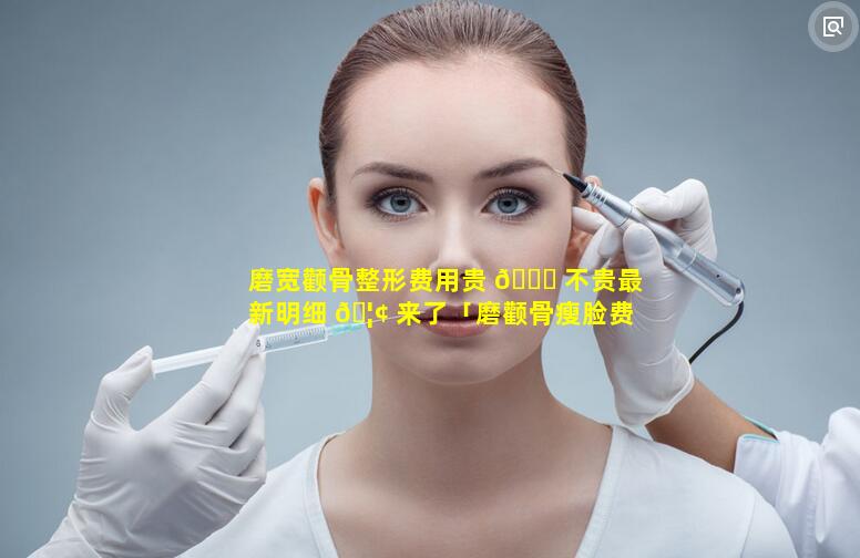 磨宽颧骨整形费用贵 🍁 不贵最新明细 🦢 来了「磨颧骨瘦脸费用多少钱」